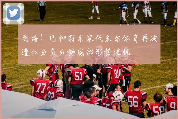 离谱！巴神前东家代米尔体育再次遭扣分负分榜底部形势堪忧