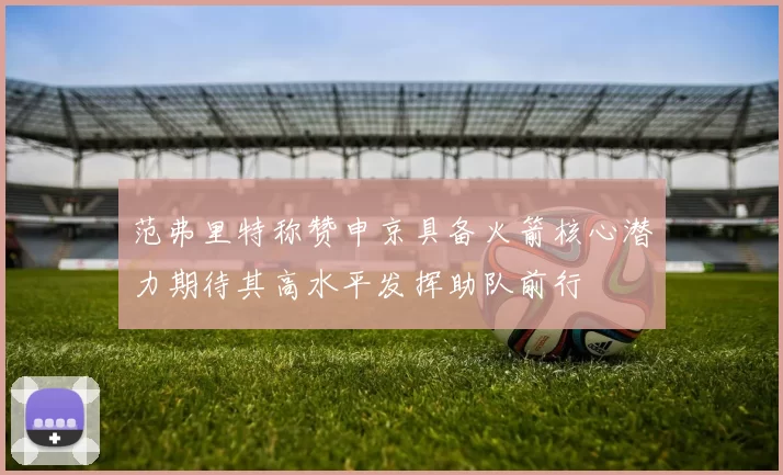 范弗里特称赞申京具备火箭核心潜力期待其高水平发挥助队前行