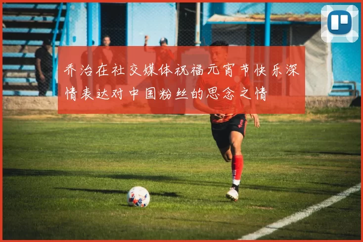 乔治在社交媒体祝福元宵节快乐深情表达对中国粉丝的思念之情
