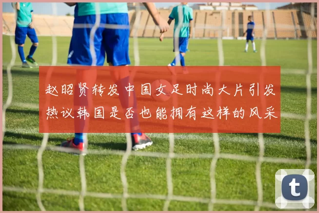 赵昭贤转发中国女足时尚大片引发热议韩国是否也能拥有这样的风采