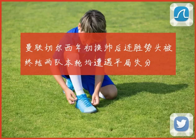 曼联切尔西年初换帅后连胜势头被终结两队本轮均遭遇平局失分