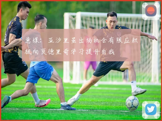 意媒：亚沙里虽出场机会有限应积极向莫德里奇学习提升自我