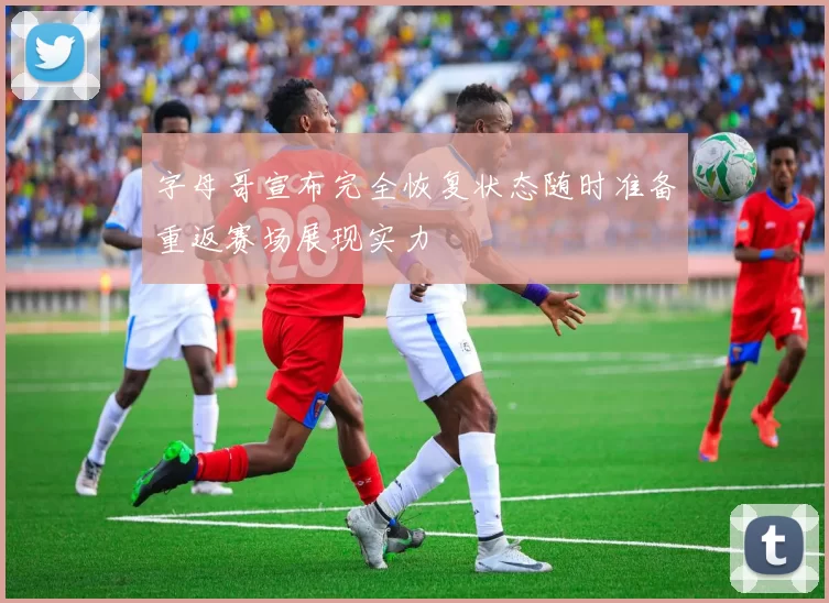 字母哥宣布完全恢复状态随时准备重返赛场展现实力