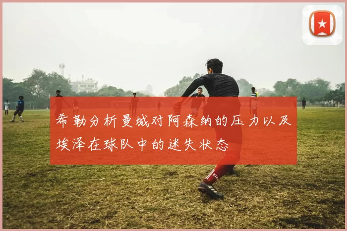希勒分析曼城对阿森纳的压力以及埃泽在球队中的迷失状态