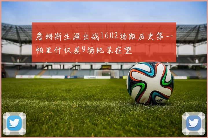 詹姆斯生涯出战1602场距历史第一帕里什仅差9场纪录在望