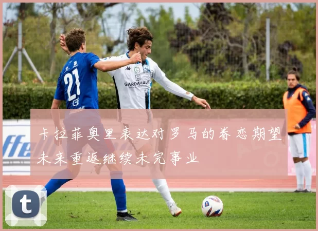 卡拉菲奥里表达对罗马的眷恋期望未来重返继续未完事业