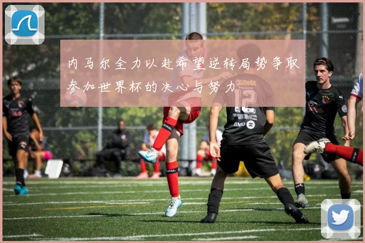 内马尔全力以赴希望逆转局势争取参加世界杯的决心与努力